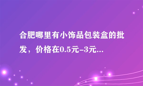 合肥哪里有小饰品包装盒的批发，价格在0.5元-3元左右各种档次的，请给个详细联系方式！要详细的！