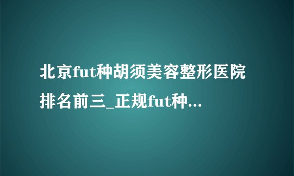 北京fut种胡须美容整形医院排名前三_正规fut种胡须医疗整形医院排行榜【附价格】