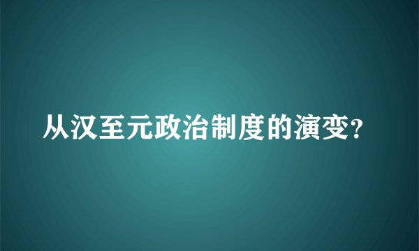 从汉至元政治制度的演变？