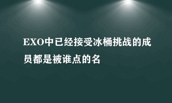 EXO中已经接受冰桶挑战的成员都是被谁点的名