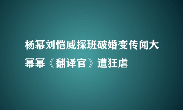 杨幂刘恺威探班破婚变传闻大幂幂《翻译官》遭狂虐