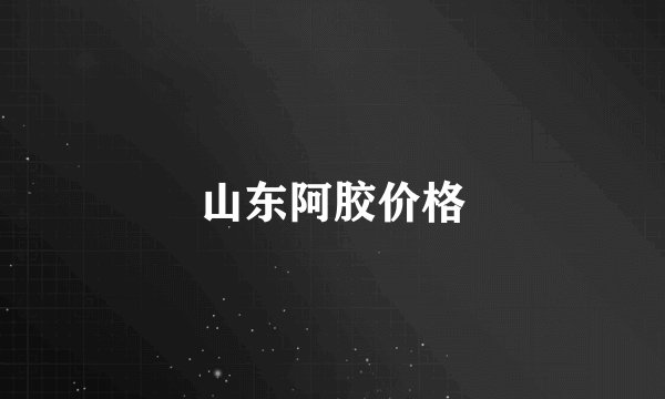 山东阿胶价格