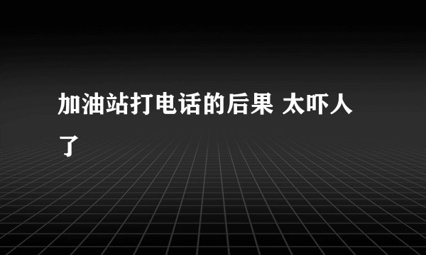 加油站打电话的后果 太吓人了