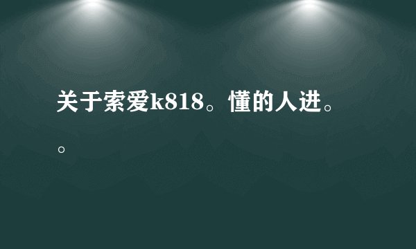 关于索爱k818。懂的人进。。