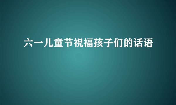 六一儿童节祝福孩子们的话语