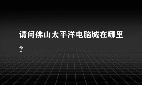 请问佛山太平洋电脑城在哪里？