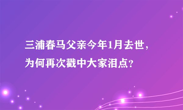 三浦春马父亲今年1月去世，为何再次戳中大家泪点？