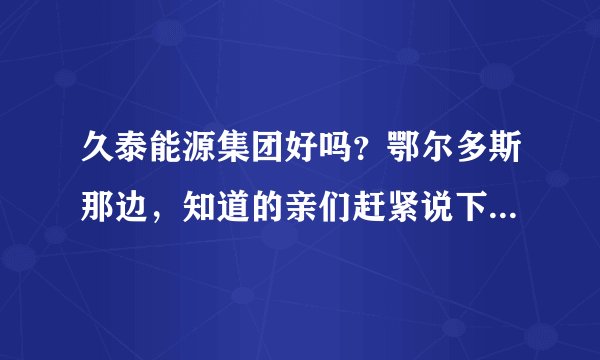 久泰能源集团好吗?鄂尔多斯那边,知道的亲们赶紧说下,在线等哦!
