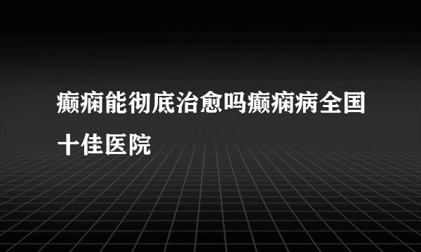 癫痫能彻底治愈吗癫痫病全国十佳医院
