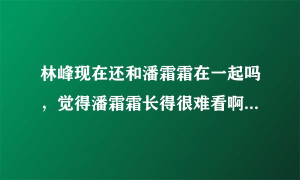 林峰现在还和潘霜霜在一起吗，觉得潘霜霜长得很难看啊 觉得他们好像...