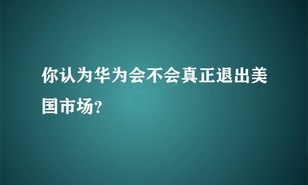 你认为华为会不会真正退出美国市场?