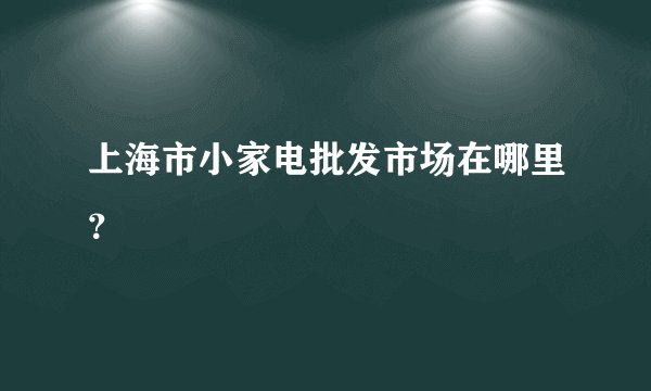 上海市小家电批发市场在哪里？