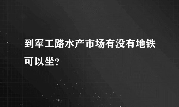 到军工路水产市场有没有地铁可以坐？