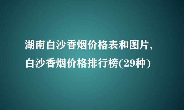 湖南白沙香烟价格表和图片,白沙香烟价格排行榜(29种)