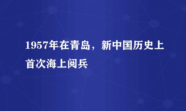 1957年在青岛，新中国历史上首次海上阅兵