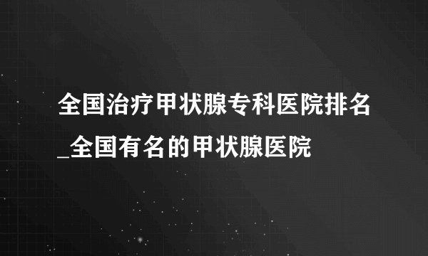 全国治疗甲状腺专科医院排名_全国有名的甲状腺医院