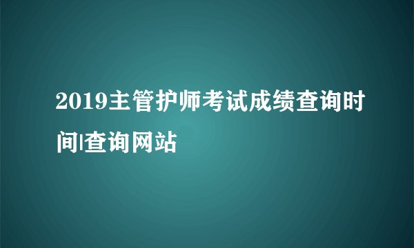 2019主管护师考试成绩查询时间|查询网站