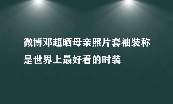 微博邓超晒母亲照片套袖装称是世界上最好看的时装