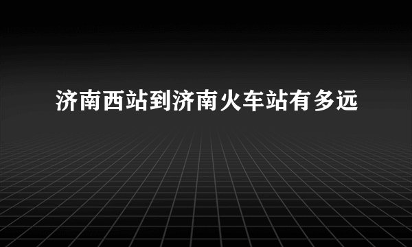 济南西站到济南火车站有多远