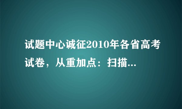 试题中心诚征2010年各省高考试卷，从重加点：扫描版100点，文字版300点.