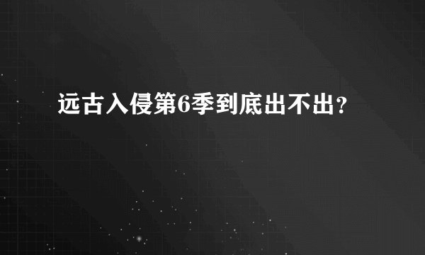 远古入侵第6季到底出不出？