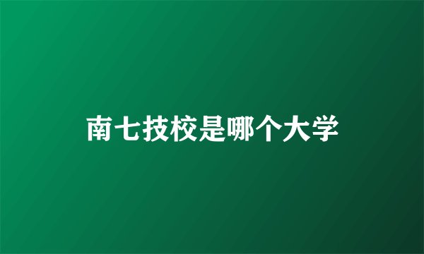 南七技校是哪个大学