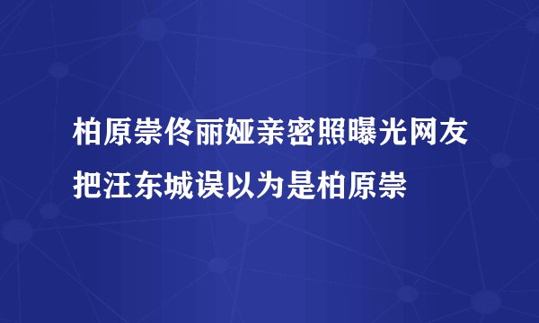 柏原崇佟丽娅亲密照曝光网友把汪东城误以为是柏原崇