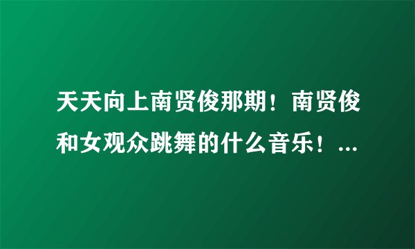 天天向上南贤俊那期！南贤俊和女观众跳舞的什么音乐！就是啊啊啊啊！女声！听起来很性感的