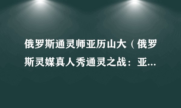 俄罗斯通灵师亚历山大(俄罗斯灵媒真人秀通灵之战:亚历山大)
