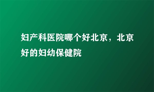 妇产科医院哪个好北京，北京好的妇幼保健院