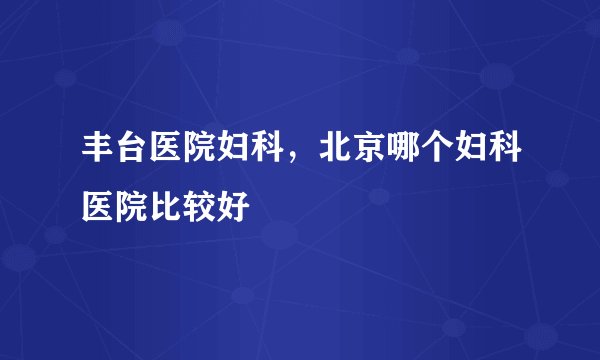 丰台医院妇科,北京哪个妇科医院比较好