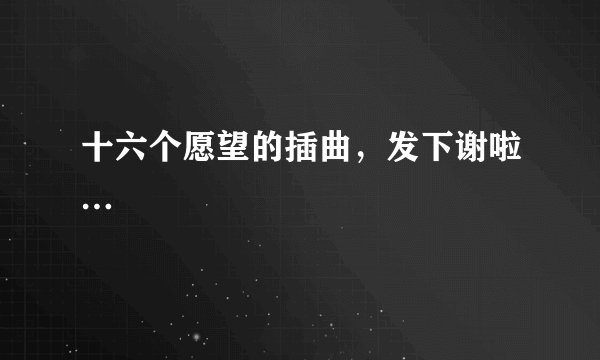 十六个愿望的插曲，发下谢啦…