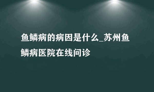 鱼鳞病的病因是什么_苏州鱼鳞病医院在线问诊