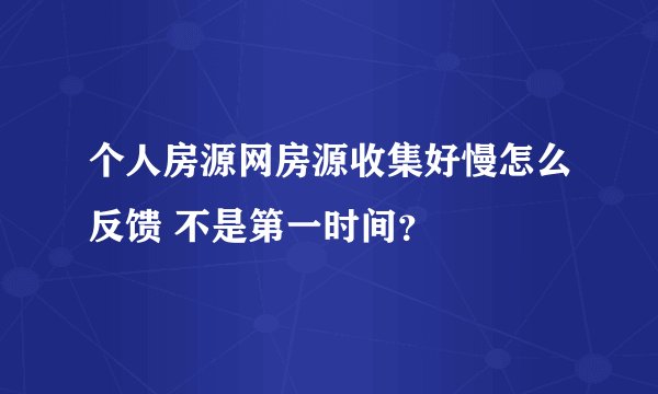 个人房源网房源收集好慢怎么反馈 不是第一时间？