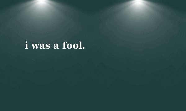 i was a fool.