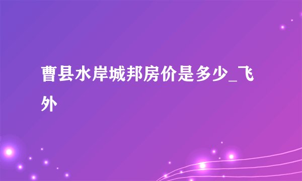 曹县水岸城邦房价是多少_飞外
