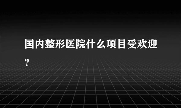 国内整形医院什么项目受欢迎?