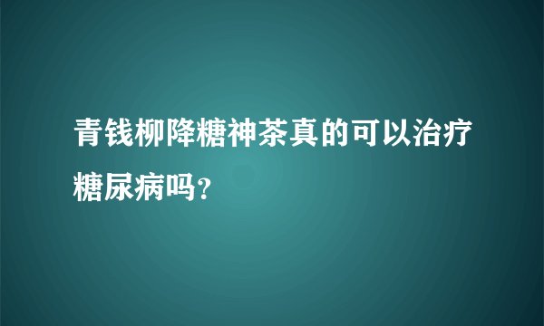 青钱柳降糖神茶真的可以治疗糖尿病吗？
