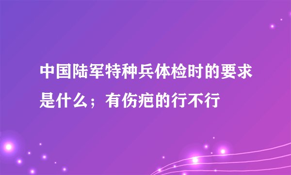 中国陆军特种兵体检时的要求是什么；有伤疤的行不行