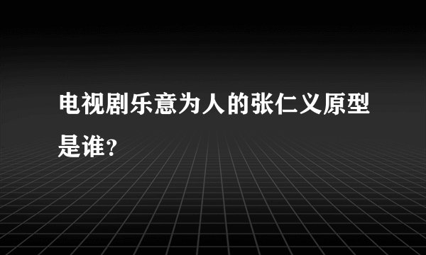 电视剧乐意为人的张仁义原型是谁？