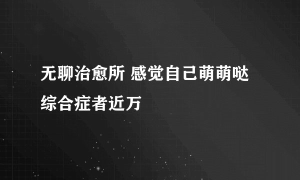 无聊治愈所 感觉自己萌萌哒综合症者近万