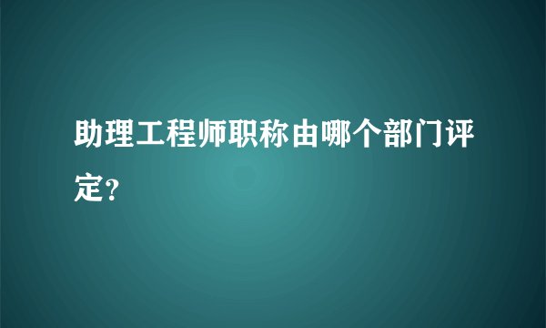 助理工程师职称由哪个部门评定？