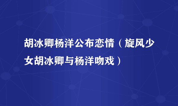 胡冰卿杨洋公布恋情（旋风少女胡冰卿与杨洋吻戏）