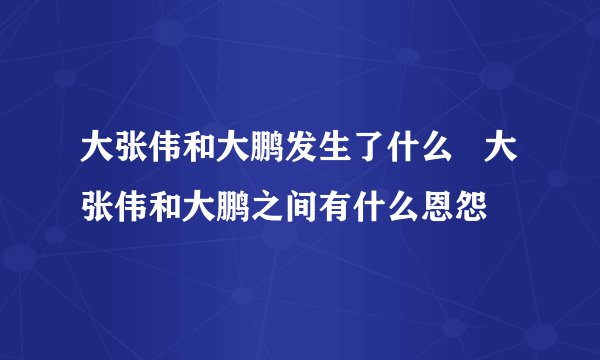 大张伟和大鹏发生了什么   大张伟和大鹏之间有什么恩怨