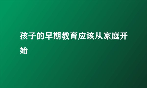 孩子的早期教育应该从家庭开始
