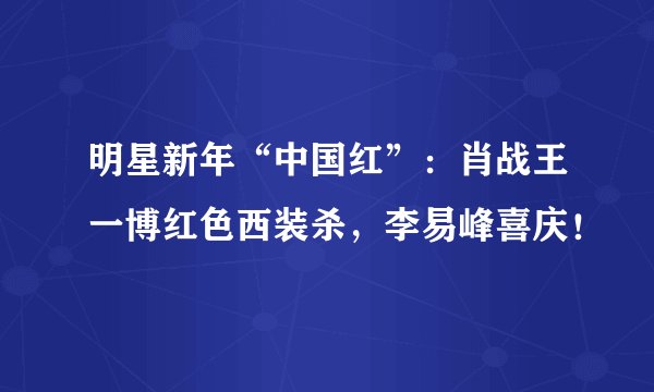 明星新年“中国红”：肖战王一博红色西装杀，李易峰喜庆！