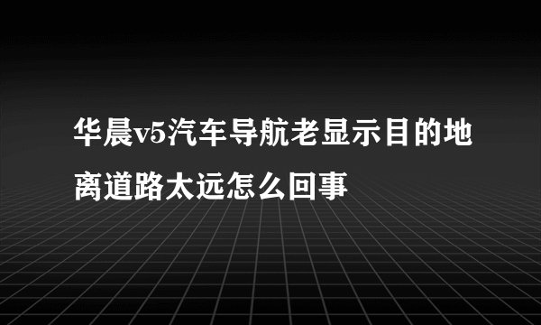 华晨v5汽车导航老显示目的地离道路太远怎么回事