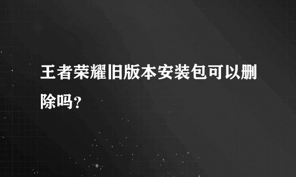 王者荣耀旧版本安装包可以删除吗？
