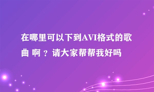 在哪里可以下到AVI格式的歌曲 啊 ？请大家帮帮我好吗