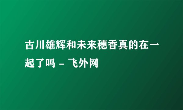 古川雄辉和未来穗香真的在一起了吗 - 飞外网